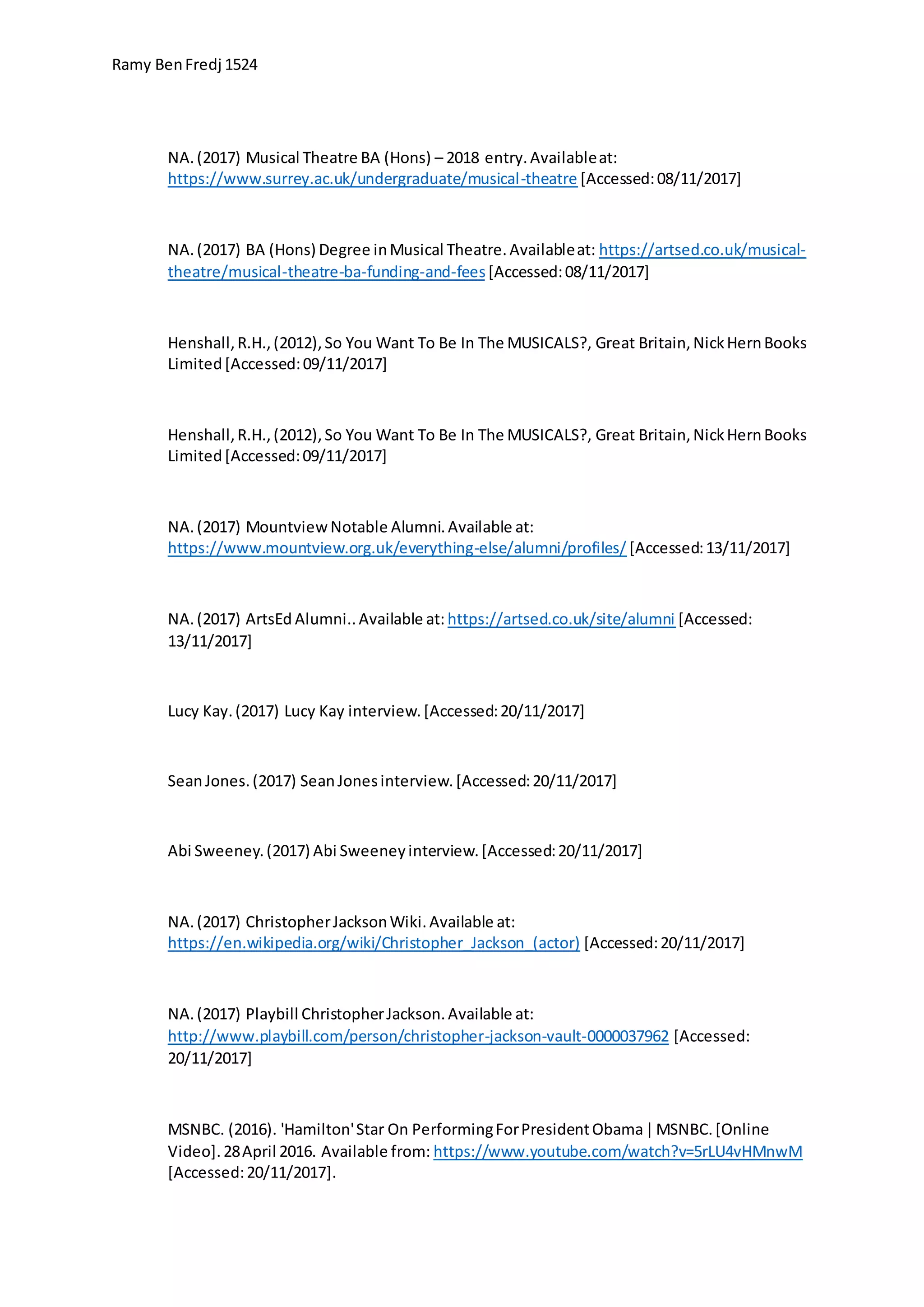 Ramy BenFredj 1524
NA.(2017) Musical Theatre BA (Hons) – 2018 entry.Availableat:
https://www.surrey.ac.uk/undergraduate/musical-theatre [Accessed:08/11/2017]
NA.(2017) BA (Hons) Degree inMusical Theatre.Availableat: https://artsed.co.uk/musical-
theatre/musical-theatre-ba-funding-and-fees[Accessed:08/11/2017]
Henshall,R.H.,(2012),So You Want To Be In The MUSICALS?, Great Britain,NickHernBooks
Limited[Accessed:09/11/2017]
Henshall,R.H.,(2012),So You Want To Be In The MUSICALS?, Great Britain,NickHernBooks
Limited[Accessed:09/11/2017]
NA.(2017) MountviewNotable Alumni.Available at:
https://www.mountview.org.uk/everything-else/alumni/profiles/ [Accessed:13/11/2017]
NA.(2017) ArtsEd Alumni..Available at: https://artsed.co.uk/site/alumni [Accessed:
13/11/2017]
Lucy Kay.(2017) Lucy Kay interview.[Accessed:20/11/2017]
SeanJones.(2017) SeanJonesinterview.[Accessed:20/11/2017]
Abi Sweeney.(2017) Abi Sweeneyinterview.[Accessed:20/11/2017]
NA.(2017) ChristopherJacksonWiki.Available at:
https://en.wikipedia.org/wiki/Christopher_Jackson_(actor) [Accessed:20/11/2017]
NA.(2017) Playbill ChristopherJackson.Available at:
http://www.playbill.com/person/christopher-jackson-vault-0000037962 [Accessed:
20/11/2017]
MSNBC. (2016). 'Hamilton'Star On PerformingForPresidentObama|MSNBC.[Online
Video].28April 2016. Available from: https://www.youtube.com/watch?v=5rLU4vHMnwM
[Accessed:20/11/2017].
 