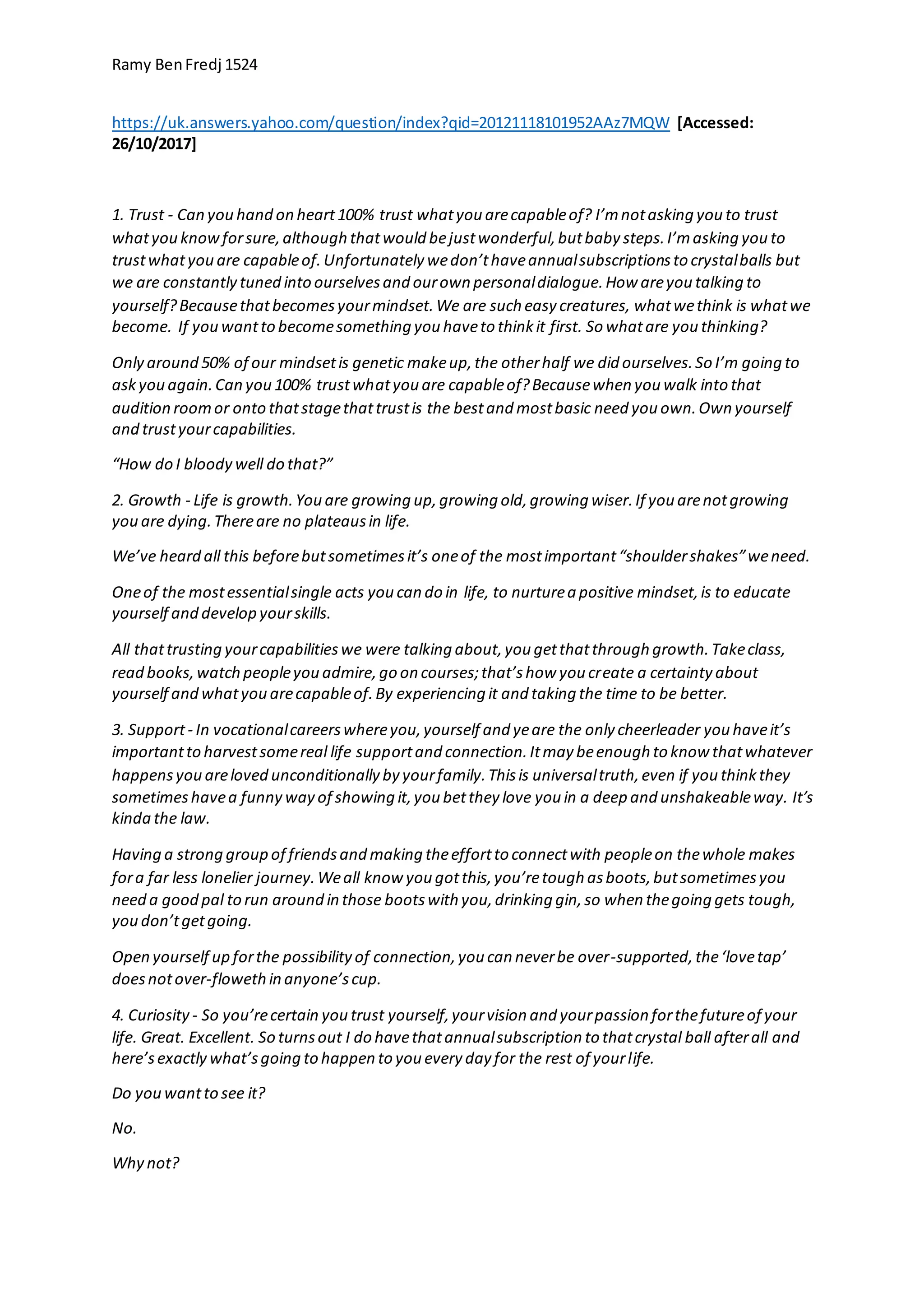 Ramy BenFredj 1524
https://uk.answers.yahoo.com/question/index?qid=20121118101952AAz7MQW [Accessed:
26/10/2017]
1. Trust - Can you hand on heart100% trust whatyou arecapableof? I’mnotasking you to trust
whatyou knowforsure,although thatwould bejustwonderful,butbaby steps.I’masking you to
trustwhatyou are capableof.Unfortunately wedon’thaveannualsubscriptionsto crystalballs but
we are constantly tuned into ourselvesand ourown personaldialogue.How areyou talking to
yourself?Becausethatbecomesyourmindset.We are such easy creatures, whatwethink is whatwe
become. If you wantto becomesomething you haveto thinkit first. So whatare you thinking?
Only around 50% of our mindsetis genetic makeup,the otherhalf we did ourselves.So I’m going to
askyou again.Can you 100% trustwhatyou are capableof?Becausewhen you walk into that
audition roomor onto thatstagethattrustis the bestand mostbasic need you own.Own yourself
and trustyourcapabilities.
“How do I bloody well do that?”
2. Growth - Life is growth.You are growing up,growing old,growing wiser.If you arenotgrowing
you are dying.Thereare no plateausin life.
We’ve heard all this beforebutsometimesit’s oneof the mostimportant“shouldershakes”weneed.
Oneof the mostessentialsingle acts you can do in life, to nurturea positive mindset,is to educate
yourself and develop yourskills.
All thattrusting yourcapabilitieswe were talking about,you getthatthrough growth.Takeclass,
read books,watch peopleyou admire,go on courses;that’show you create a certainty about
yourself and whatyou arecapableof.By experiencing it and taking the time to be better.
3. Support- In vocationalcareerswhereyou,yourself and yeare the only cheerleader you haveit’s
importantto harvestsomereal life supportand connection.Itmay beenough to know thatwhatever
happensyou areloved unconditionally by yourfamily.Thisis universaltruth,even if you thinkthey
sometimeshavea funny way of showing it,you betthey love you in a deep and unshakeableway. It’s
kinda the law.
Having a strong group of friendsand making theeffortto connectwith peopleon thewhole makes
fora far less lonelier journey.Weall know you gotthis,you’retough asboots,butsometimesyou
need a good pal to run around in those bootswith you,drinking gin,so when thegoing gets tough,
you don’tgetgoing.
Open yourself up forthe possibilityof connection,you can neverbe over-supported,the‘lovetap’
doesnotover-flowethin anyone’scup.
4. Curiosity - So you’recertain you trust yourself,yourvision and yourpassion forthefutureof your
life. Great. Excellent. So turnsout I do havethatannualsubscription to thatcrystal ball afterall and
here’sexactly what’sgoing to happen to you every day for the rest of yourlife.
Do you wantto see it?
No.
Why not?
 