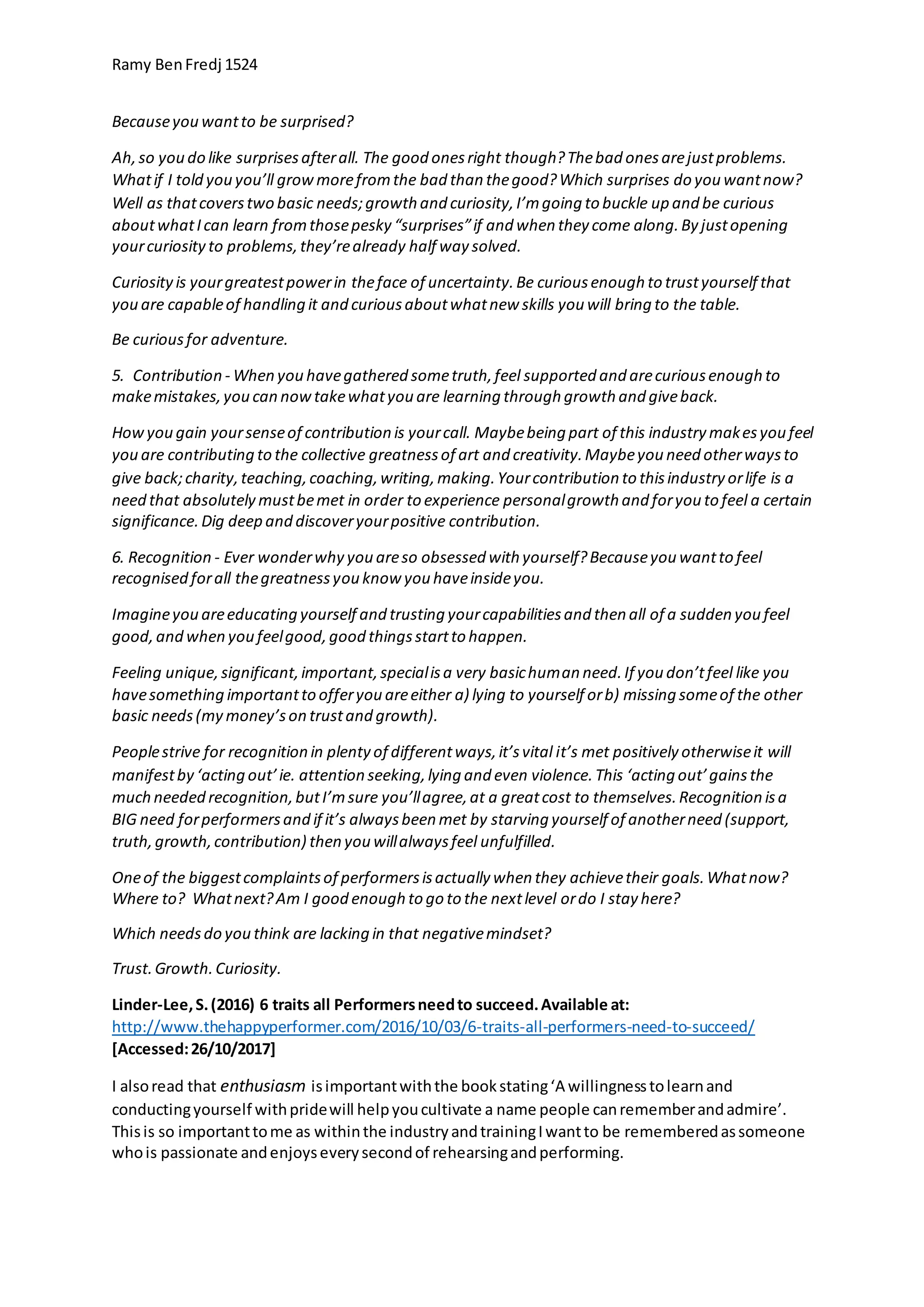 Ramy BenFredj 1524
Becauseyou wantto be surprised?
Ah,so you do like surprisesafterall. The good onesright though?Thebad onesarejustproblems.
Whatif I told you you’ll growmorefromthe bad than thegood?Which surprises do you wantnow?
Well as thatcoverstwo basic needs;growth and curiosity,I’mgoing to buckle up and be curious
aboutwhatIcan learn fromthosepesky “surprises”if and when they come along.By justopening
yourcuriosityto problems,they’realready half way solved.
Curiosityis yourgreatestpowerin theface of uncertainty.Be curiousenough to trustyourself that
you are capableof handling it and curiousaboutwhatnew skills you will bring to the table.
Be curiousfor adventure.
5. Contribution - When you havegathered sometruth,feel supported and arecuriousenough to
makemistakes,you can nowtakewhatyou are learning through growth and giveback.
Howyou gain yoursenseof contribution is yourcall. Maybebeing part of this industry makesyou feel
you are contributing to the collective greatnessof art and creativity.Maybeyou need otherwaysto
give back;charity,teaching,coaching,writing,making.Yourcontribution to thisindustry orlife is a
need that absolutely mustbemet in order to experience personalgrowth and foryou to feel a certain
significance.Dig deep and discoveryourpositive contribution.
6. Recognition - Ever wonderwhy you areso obsessed with yourself?Becauseyou wantto feel
recognised forall thegreatnessyou know you haveinsideyou.
Imagineyou areeducating yourself and trusting yourcapabilitiesand then all of a sudden you feel
good,and when you feelgood,good thingsstartto happen.
Feeling unique,significant,important,specialisa very basichuman need.If you don’tfeel like you
havesomething importantto offeryou areeither a) lying to yourself orb) missing someof the other
basic needs(my money’son trustand growth).
Peoplestrive for recognition in plentyof differentways,it’svital it’s met positively otherwiseit will
manifestby ‘acting out’ie. attention seeking,lying and even violence.This ‘acting out’gainsthe
much needed recognition,butI’msure you’llagree,at a greatcost to themselves.Recognition isa
BIG need forperformersand if it’s alwaysbeen met by starving yourself of anotherneed (support,
truth,growth,contribution) then you willalwaysfeel unfulfilled.
Oneof the biggestcomplaintsof performersisactually when they achievetheir goals.Whatnow?
Where to? Whatnext?Am I good enough to go to the nextlevel ordo I stay here?
Which needsdo you think are lacking in that negativemindset?
Trust.Growth.Curiosity.
Linder-Lee,S.(2016) 6 traits all Performersneedto succeed.Available at:
http://www.thehappyperformer.com/2016/10/03/6-traits-all-performers-need-to-succeed/
[Accessed:26/10/2017]
I alsoread that enthusiasm isimportantwiththe bookstating‘A willingnesstolearnand
conductingyourself withpridewill helpyoucultivate a name people canrememberandadmire’.
Thisis so importanttome as withinthe industryandtrainingIwantto be rememberedassomeone
whois passionate andenjoyseverysecondof rehearsingandperforming.
 