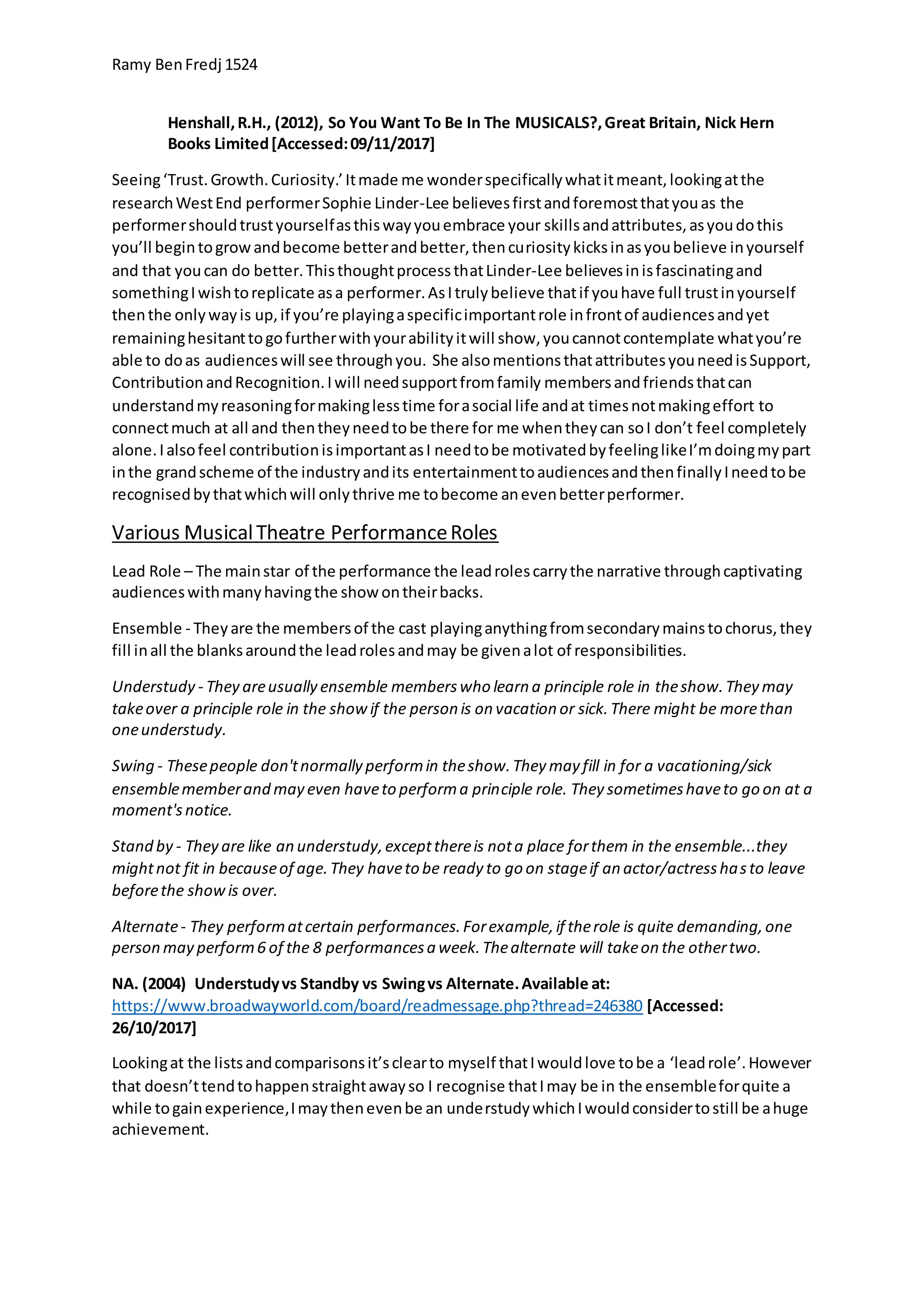 Ramy BenFredj 1524
Henshall,R.H., (2012), So You Want To Be In The MUSICALS?,Great Britain, Nick Hern
Books Limited[Accessed:09/11/2017]
Seeing‘Trust.Growth.Curiosity.’Itmade me wonderspecificallywhatitmeant,lookingatthe
researchWestEnd performerSophie Linder-Lee believesfirstandforemostthatyouas the
performershouldtrustyourselfasthiswayyouembrace your skillsandattributes,asyoudothis
you’ll begintogrowandbecome betterandbetter,thencuriositykicksinasyoubelieve inyourself
and that youcan do better.ThisthoughtprocessthatLinder-Lee believesinisfascinatingand
somethingIwishtoreplicate asa performer.AsItrulybelieve thatif youhave full trustinyourself
thenthe onlywayis up,if you’re playingaspecificimportantrole infrontof audiencesandyet
remaininghesitanttogofurtherwithyourabilityitwill show,youcannotcontemplate whatyou’re
able to doas audienceswill see throughyou. She alsomentionsthatattributesyouneedisSupport,
ContributionandRecognition.Iwill needsupportfromfamily membersandfriendsthatcan
understandmyreasoningformakinglesstime forasocial life andat timesnotmakingeffort to
connectmuch at all and thentheyneedtobe there for me whentheycan soI don’t feel completely
alone.Ialsofeel contributionisimportantasI needtobe motivatedbyfeelinglikeI’mdoingmypart
inthe grandscheme of the industryandits entertainmenttoaudiencesandthenfinallyIneedtobe
recognisedbythatwhichwill onlythrive me tobecome anevenbetterperformer.
Various MusicalTheatre PerformanceRoles
Lead Role – The mainstar of the performance the leadrolescarrythe narrative throughcaptivating
audienceswithmanyhavingthe showontheirbacks.
Ensemble - Theyare the membersof the cast playinganythingfromsecondarymainstochorus,they
fill inall the blanksaroundthe leadrolesandmay be givenalot of responsibilities.
Understudy - They areusually ensemble memberswho learn a principle role in theshow.They may
takeover a principle role in the showif the person is on vacation or sick.There might be morethan
oneunderstudy.
Swing - Thesepeople don'tnormally performin theshow.They may fill in for a vacationing/sick
ensemblememberand may even haveto performa principle role. They sometimeshaveto go on at a
moment'snotice.
Stand by - They are like an understudy,exceptthereis nota place forthem in the ensemble...they
mightnot fit in becauseof age.They haveto be ready to go on stageif an actor/actresshasto leave
beforethe showis over.
Alternate- They performatcertain performances.Forexample,if therole is quite demanding,one
person may perform6 of the 8 performancesa week.Thealternate will takeon the othertwo.
NA. (2004) Understudyvs Standby vs Swingvs Alternate.Available at:
https://www.broadwayworld.com/board/readmessage.php?thread=246380 [Accessed:
26/10/2017]
Lookingat the listsandcomparisonsit’sclearto myself thatIwouldlove tobe a ‘leadrole’.However
that doesn’ttendtohappenstraightawayso I recognise thatImay be in the ensembleforquite a
while togainexperience,Imaythenevenbe an understudywhichIwouldconsidertostill be ahuge
achievement.
 