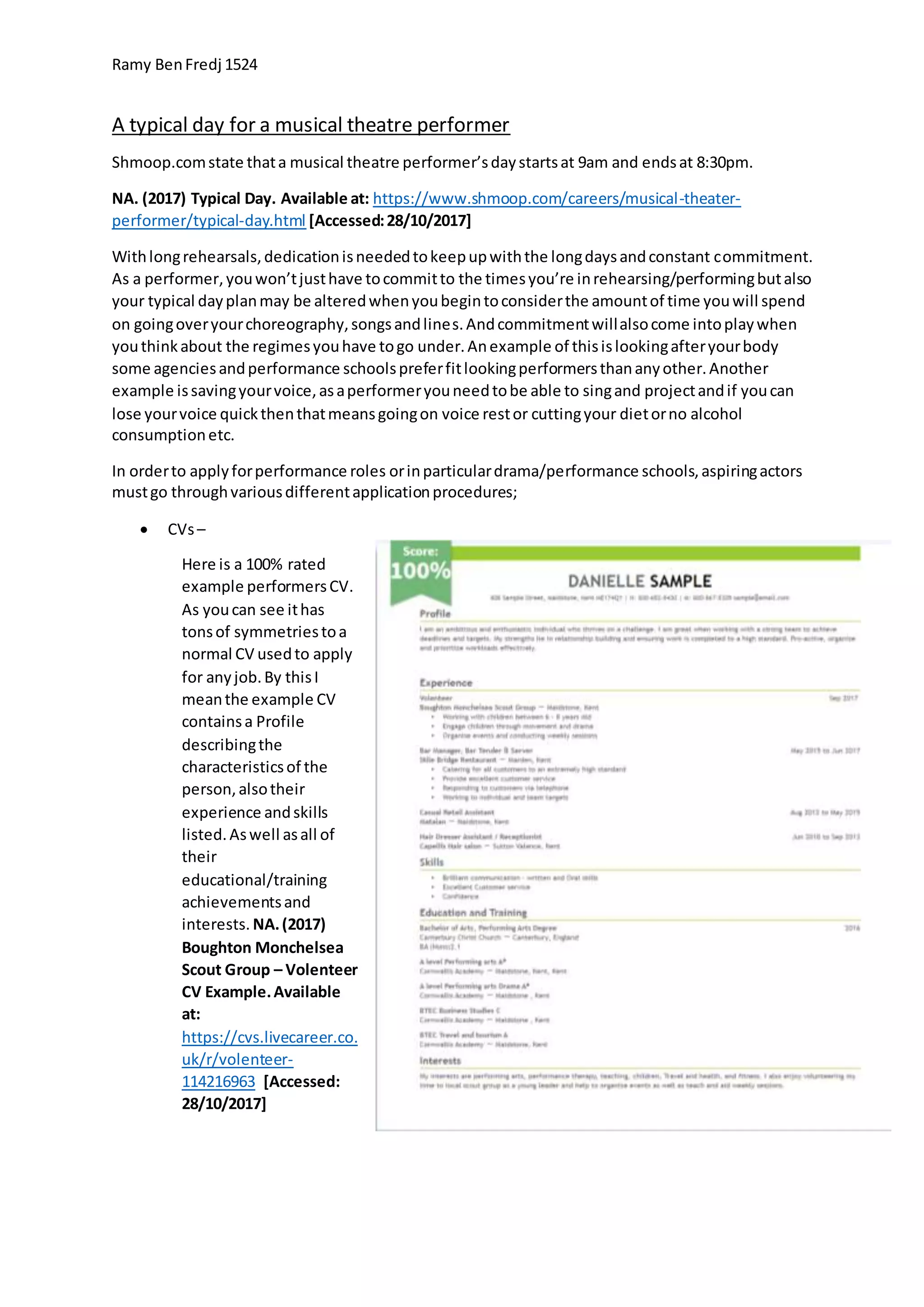 Ramy BenFredj 1524
A typical day for a musical theatre performer
Shmoop.comstate thata musical theatre performer’sdaystartsat 9am and endsat 8:30pm.
NA. (2017) Typical Day. Available at: https://www.shmoop.com/careers/musical-theater-
performer/typical-day.html [Accessed:28/10/2017]
Withlongrehearsals,dedicationisneededtokeepupwiththe longdaysandconstant commitment.
As a performer,youwon’tjusthave tocommitto the timesyou’re inrehearsing/performingbutalso
your typical dayplanmay be alteredwhenyoubegintoconsiderthe amountof time youwill spend
on goingoveryourchoreography,songsandlines.Andcommitmentwillalsocome intoplaywhen
youthinkabout the regimesyouhave togo under.Anexample of thisislookingafteryourbody
some agenciesandperformance schoolspreferfitlookingperformersthananyother.Another
example issavingyourvoice,asaperformeryouneedtobe able to singand projectandif youcan
lose yourvoice quickthenthatmeansgoingon voice restor cuttingyour dietorno alcohol
consumptionetc.
In orderto applyforperformance roles orinparticulardrama/performance schools,aspiringactors
mustgo throughvariousdifferentapplicationprocedures;
 CVs–
Here is a 100% rated
example performersCV.
As youcan see ithas
tonsof symmetriestoa
normal CV usedto apply
for anyjob.By thisI
meanthe example CV
containsa Profile
describingthe
characteristicsof the
person,alsotheir
experience andskills
listed.Aswell asall of
their
educational/training
achievementsand
interests. NA.(2017)
Boughton Monchelsea
Scout Group – Volenteer
CV Example.Available
at:
https://cvs.livecareer.co.
uk/r/volenteer-
114216963 [Accessed:
28/10/2017]
 