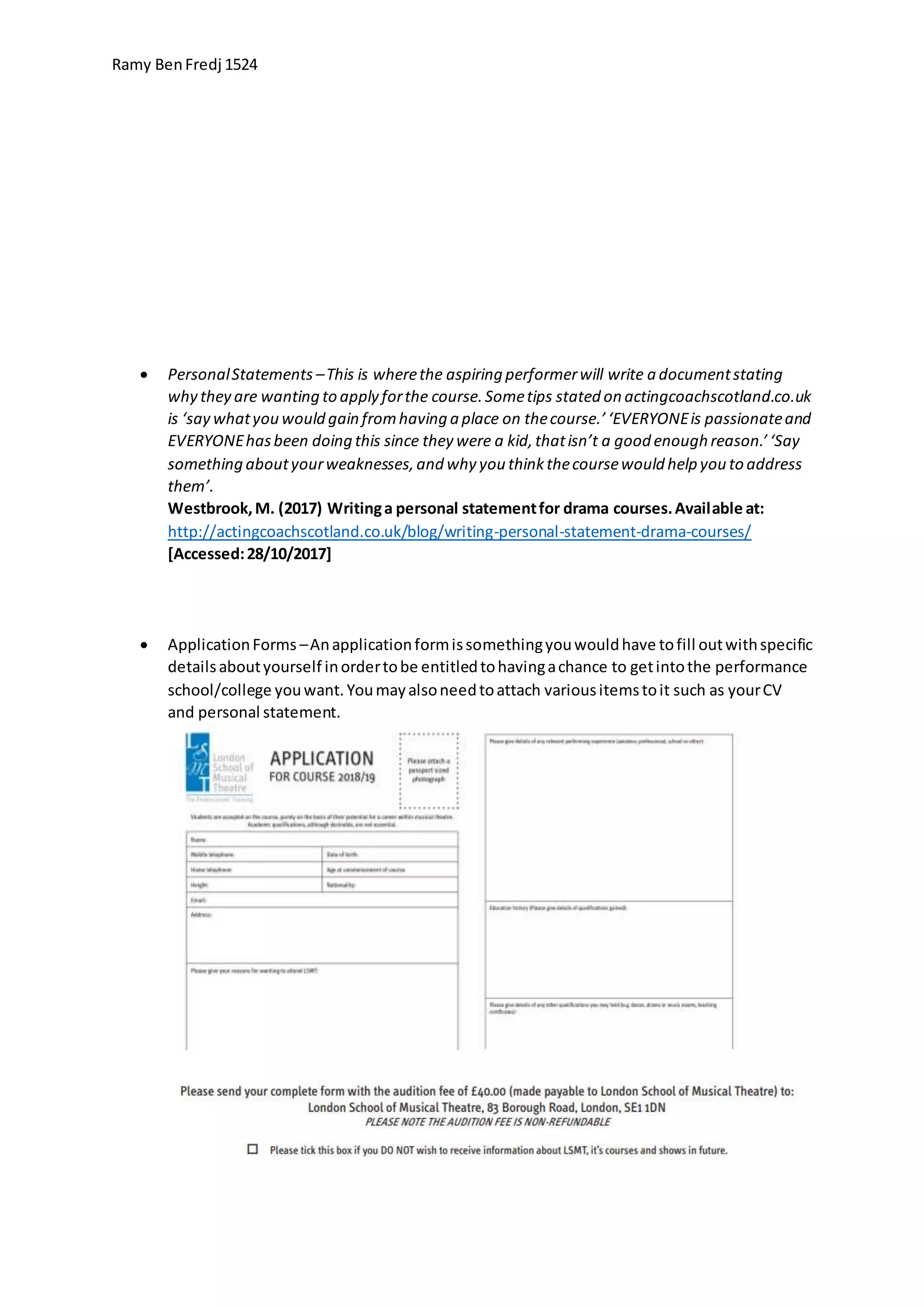 Ramy BenFredj 1524
 PersonalStatements –This is wherethe aspiring performerwill write a documentstating
why they are wanting to apply forthe course.Sometips stated on actingcoachscotland.co.uk
is ‘say whatyou would gain fromhaving a place on thecourse.’‘EVERYONEis passionateand
EVERYONEhasbeen doing this since they were a kid,thatisn’t a good enough reason.’‘Say
something aboutyourweaknesses,and why you thinkthecoursewould help you to address
them’.
Westbrook,M. (2017) Writinga personal statementfor drama courses.Available at:
http://actingcoachscotland.co.uk/blog/writing-personal-statement-drama-courses/
[Accessed:28/10/2017]
 ApplicationForms –Anapplicationformissomethingyouwouldhave tofill outwithspecific
detailsaboutyourself inordertobe entitledtohavingachance to getintothe performance
school/college youwant.Youmayalsoneedtoattach variousitemstoit such as yourCV
and personal statement.
 