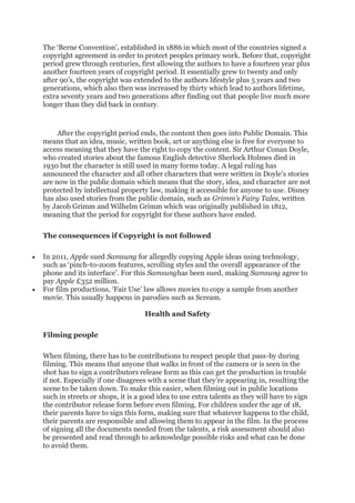 The ‘Berne Convention’, established in 1886 in which most of the countries signed a
copyright agreement in order to protect peoples primary work. Before that, copyright
period grew through centuries, first allowing the authors to have a fourteen year plus
another fourteen years of copyright period. It essentially grew to twenty and only
after 90’s, the copyright was extended to the authors lifestyle plus 5 years and two
generations, which also then was increased by thirty which lead to authors lifetime,
extra seventy years and two generations after finding out that people live much more
longer than they did back in century.
After the copyright period ends, the content then goes into Public Domain. This
means that an idea, music, written book, art or anything else is free for everyone to
access meaning that they have the right to copy the content. Sir Arthur Conan Doyle,
who created stories about the famous English detective Sherlock Holmes died in
1930 but the character is still used in many forms today. A legal ruling has
announced the character and all other characters that were written in Doyle’s stories
are now in the public domain which means that the story, idea, and character are not
protected by intellectual property law, making it accessible for anyone to use. Disney
has also used stories from the public domain, such as Grimm’s Fairy Tales, written
by Jacob Grimm and Wilhelm Grimm which was originally published in 1812,
meaning that the period for copyright for these authors have ended.
The consequences if Copyright is not followed
• In 2011, Apple sued Samsung for allegedly copying Apple ideas using technology,
such as ‘pinch-to-zoom features, scrolling styles and the overall appearance of the
phone and its interface’. For this Samsunghas been sued, making Samsung agree to
pay Apple £352 million.
• For film productions, ‘Fair Use’ law allows movies to copy a sample from another
movie. This usually happens in parodies such as Scream.
Health and Safety
Filming people
When filming, there has to be contributions to respect people that pass-by during
filming. This means that anyone that walks in front of the camera or is seen in the
shot has to sign a contributors release form as this can get the production in trouble
if not. Especially if one disagrees with a scene that they’re appearing in, resulting the
scene to be taken down. To make this easier, when filming out in public locations
such in streets or shops, it is a good idea to use extra talents as they will have to sign
the contributor release form before even filming. For children under the age of 18,
their parents have to sign this form, making sure that whatever happens to the child,
their parents are responsible and allowing them to appear in the film. In the process
of signing all the documents needed from the talents, a risk assessment should also
be presented and read through to acknowledge possible risks and what can be done
to avoid them.
 