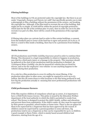 Filming buildings
Most of the buildings in UK are protected under the copyright law. But there is an act
under ‘Copyright, Designs and Patents Act 1988‘ that specifically permits you to take
a photograph or film a building without the permission of the owners- not breaking
the copyright law. Although, if the film tends to recreate the set of the building, that
might not be so simple. It could still be within the period of copyright protection-
which lasts for the life of the architect plus 70 years, then in order for you to be able
recreate it as part of a film, there will be a need of the permission of the copyright
owner.
If filming takes place on a private land in order to film certain buildings, a consent
from the landlord and/or owner of the land has to agree and permit you to do so. If
there is a need to film inside a building, there has to be a permission from building
owners.
Media Insurance
All UK productions need Public Liability Insurance proof in order to continue their
filming. This document is a legal responsibility to whatever happens in production,
may that be a third party injury or a damage to the property. This insurance should
be gathered at the start of pre-production until the production is finished. An
‘Contingent Motor Liability‘ can also be insured for vehicles that are hired for
drivers, and so for the employees’ own vehicles- in case anything happens to the
vehicles during their production.
It’s a rule for a film production to cover £2 million for street filming, if the
production takes place in other areas, you might be required to cover up to £5
million. But this all comes down to what locations is the film being produced at and
how big the production actually is- meaning that more professional productions will
cover more.
Child performance licences
If the film requires children of compulsory school age as actors, it is important to
have a Child Performance Licence. This policy is issued by the Education Welfare
department of the local authority in which the child is permitted to reside from
school. This licence is designed to protect the child’s health, welfare and education,
and prevent them from exploitation. If the child is under 18, they must be supervised
by their parent or guardian, school teacher or home tutor. There is also an option for
them to be supervised by a chaperone that has been approved by the council. If
children cannot be supervised by a parent/guardian in some call times, big
productions tend to use a chaperone as they can be responsible for up to 12 children.
A good example is Harry Potter, which is mainly based around children lead
characters, starting from the age of 11.
 