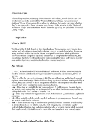 Minimum wage
Filmmaking requires to employ crew members and talents, which means that the
production has to be aware of the ‘National Minimum Wage regulations and
National Living Wage rates‘. Depending on what age their actors are and whether
they’re an apprentice, these rates can also change. If the actor is 16, the ‘National
Minimum Wage‘ applies to them. Actors from the age of 25 are payed the ‘National
Living Wage‘.
Regulation
What is BBFC?
The bbfc is the British Board of film classification. They examine every single film,
trailer and advertisement and judge of what context is applied and what things are
being involved within for it to be shown to a specific audience. Their guidelines
follow and reflect the public opinions about what is acceptable for the society, this
can change due to how different society forms during the times and what is morally
seen as the right or wrong thing to show to a younger audience.
Age ratings
• U – (4+) A film that should be suitable for all audiences. U films are always set in
positive context and should show good counterbalances to any violence, threat or
horror.
• PG – is a film for parental guidance. A PG film should not put a child aged around
eight or older on the edge. If the children of any age watch without accompanied by a
parent, they are allowed to do so but parents are to be advising their children if the
content may upset younger or more sensitive children.
• 12a – films that are suitable for 12 years and over. A child younger than 12 should
not watch a 12A unless they are accompanied by an adult. Adults are responsible for
taking their child that’s under 12 to see a 12A.
• 15 – films only suitable for 15 years and over. A child under 15 cannot see a 15 film in
a cinema.
• 18 – films suitable only for adults aged 18 and over. A person younger than 18 may
not watch an 18 film in a cinema.
• R18 – these films are only to be shown in specially licensed cinemas, or able to buy
in licensed sex shops for adults only. The R18 category is a special and legally-
restricted classification that includes explicit works of sex and strong fetish material
that involve adults. R18 video works cannot be purchased and sent by mail order.
Factors that affect classification of the film
 