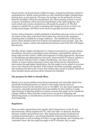 Sexual activity can be portrayed in different stages, starting from kissing to detail of
unsimulated sex. Mostly sexual activities are only classified in higher classifications,
starting from 15 and upwards. Of course, the stronger are the portrayals of sexual
behavior the higher will be the classification. Sex whose primary purpose is sexual
arousal or stimulation will be given the classification at the adult categories. Sex
works which only contain simulated sex will usually be passed at 18. The R18
category is suitable for sex works containing clear images of real sex or other very
strong sexual images. R18 films can be shown in specially licensed cinemas.
Factors such as frequency, length and detail of unsettling and scary scenes as well as
the impact of the music and sound will be taken into account by the examiners,
analysing what is suitable for younger audiences. The classification of threat and
horror will be decided of the level of detail each individual scene provides. Also, the
general tone, impact, realism and supernatural elements used in the film will impact
this decision.
The film will get a higher classification if; violence is portrayed as a normal solution
to problems, characters responding to pain and injury, unsympathetic actions are
being made towards victims, visible encouragement of acting aggressively, characters
are humiliating and taking pleasure from pain. Glamorisation of violence, sadistic or
sexual violence will also receive a higher classification. Any heavy portrayal of
sadistic or sexual violence that poses a harm risk will be sent for a discussion in
intervention through higher classification, the film might even be asked to cut scenes
out or even refused to be classified. If the content also looks acceptable, appealing
and reinforces the idea to the viewers that victims enjoy sexual or sadistic violence or
other harmful violent activities will be refused to be classified.
The purpose for bbfc to classify films
Mainly it is to protect children from being traumatised and vulnerable adults from
potentially harming themselves or others as this media content can be an
information source for the intention to do so. For BBFC, it is also about empowering
consumers, especially parents that hold responsibility for their children to make
right decisions of allowing children to witness contents that might not be suitable for
younger children. Films and other media sources are good at impacting and
influencing people, so classifications are there to set barriers and help to prevent that
from happening.
Regulators
There are other organisations that regulate what’s being shown on the TV and
advertisements. Ofcom regulates the TV, radio and video ‘on demand’, fixed line
telecoms, mobiles and postal services. This organisation accepts complaints for
anything mentioned above. Advertising Standards Authority (ASA) regulates in
advertisements as well as looking at if shows are age appropriate, also watching over
‘watershed’ times. But this might not apply to all TV channels. Sky is a paid
 
