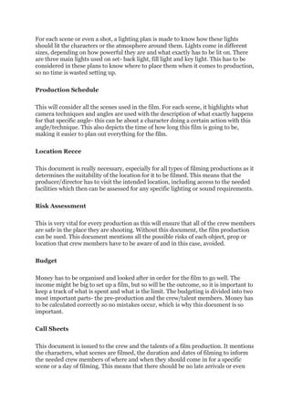 For each scene or even a shot, a lighting plan is made to know how these lights
should lit the characters or the atmosphere around them. Lights come in different
sizes, depending on how powerful they are and what exactly has to be lit on. There
are three main lights used on set- back light, fill light and key light. This has to be
considered in these plans to know where to place them when it comes to production,
so no time is wasted setting up.
Production Schedule
This will consider all the scenes used in the film. For each scene, it highlights what
camera techniques and angles are used with the description of what exactly happens
for that specific angle- this can be about a character doing a certain action with this
angle/technique. This also depicts the time of how long this film is going to be,
making it easier to plan out everything for the film.
Location Recce
This document is really necessary, especially for all types of filming productions as it
determines the suitability of the location for it to be filmed. This means that the
producer/director has to visit the intended location, including access to the needed
facilities which then can be assessed for any specific lighting or sound requirements.
Risk Assessment
This is very vital for every production as this will ensure that all of the crew members
are safe in the place they are shooting. Without this document, the film production
can be sued. This document mentions all the possible risks of each object, prop or
location that crew members have to be aware of and in this case, avoided.
Budget
Money has to be organised and looked after in order for the film to go well. The
income might be big to set up a film, but so will be the outcome, so it is important to
keep a track of what is spent and what is the limit. The budgeting is divided into two
most important parts- the pre-production and the crew/talent members. Money has
to be calculated correctly so no mistakes occur, which is why this document is so
important.
Call Sheets
This document is issued to the crew and the talents of a film production. It mentions
the characters, what scenes are filmed, the duration and dates of filming to inform
the needed crew members of where and when they should come in for a specific
scene or a day of filming. This means that there should be no late arrivals or even
 