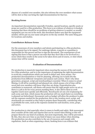 absence of a needed crew member, this also informs the crew members what scenes
will be shot so they can bring the right documentation for that too.
Booking forms
An important documentation especially if studios, special locations, specific assets or
props are used for a film production. This form is an evidence of whatever is booked,
meaning that there should be no problems of getting whatever is needed, as usually
equipment can run out in the stock, this document makes sure that the equipment
needed, will be put on your name and given on the day needed. The same thing goes
for locations and studios.
Contributors Release forms
For the awareness of crew members and talents participating in a film production,
this document has to be signed. For underage talents, a parent or a guardian is
responsible for this person and has to sign the document. The consequence of not
signing this form is that a person can state that they don’t like to be involved in a
scene which then results in the scene to be taken down and of course, re-shot which
means time will be wasted.
Evaluation of Documentation
Pre-production is massively important when ensuring the success of the end result
for a film production, and so is the importance of organising the right documentation
to avoid any complications which can result in delays and, more money. Pre-
production documentation is vital for planning, allowing you to look into the
production from different viewpoints and analyse each section. That’s why ideas
generation, proposal, script and storyboarding is essential. When it comes to actual
filming, it will all be considered and planned out, which means a lot of time will be
saved and crew members will know what they are doing. Preproduction also
contributes to teamwork, call sheets will ensure that the right people arrive on set so
there is a job to do for every person standing there, it also allows them to work
together much more quickly and efficiently. Storyboards set out a lot of planning for
each scene and shot, which means the production will run much faster as everything
is planned out beforehand. Documents such as budget will allow the producer to plan
out the expenses needed for the production, this is why location recce, script, and
storyboards are essential as they help to prepare them financially, considering what
is profitable for costs, such as the expenses needed for each location, scene, props,
and actors.
Pre-production is vital especially when it comes to health and safety. Risk assessment
does consider all the risks and injuries that can be caused when filming so this will
prepare them for any kind of accidents, but most importantly, they will be prevented.
By this, they also save time as any kind of injury can cause delays when shooting.
Pre-production can also contribute to the use of resources and comply with
regulations. Such as when organising a shoot, booking form is an evidence that
 