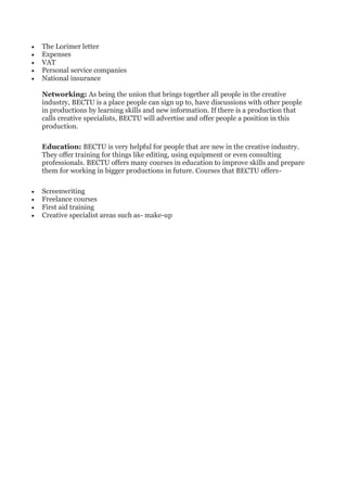• The Lorimer letter
• Expenses
• VAT
• Personal service companies
• National insurance
Networking: As being the union that brings together all people in the creative
industry, BECTU is a place people can sign up to, have discussions with other people
in productions by learning skills and new information. If there is a production that
calls creative specialists, BECTU will advertise and offer people a position in this
production.
Education: BECTU is very helpful for people that are new in the creative industry.
They offer training for things like editing, using equipment or even consulting
professionals. BECTU offers many courses in education to improve skills and prepare
them for working in bigger productions in future. Courses that BECTU offers-
• Screenwriting
• Freelance courses
• First aid training
• Creative specialist areas such as- make-up
 