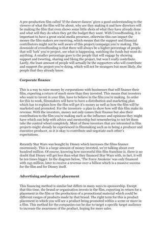 A pre-production film called ‘If the dancer dances’ gives a good understanding to the
viewers of what the film will be about, why are they making it and how directors will
be making the film that even shows some little shots of what they have already done
and what will they do when they get the budget they want. With Crowdfunding, it is
important to have a great social media presence, otherwise this can impact the
money the film makers are receiving, which means that the support and financial
contributors might not be well aware of this project/campaign you’re making. The
downside of crowdfunding is that there will always be a higher percentage of people
that will ‘lurk’ you’re project, see what is happening, watching the funds but wont do
anything. A smaller percentage goes to the people that will engage by showing
support and tweeting, sharing and liking the project, but won’t really contribute.
Lastly, the least amount of people will actually be the supporters who will contribute
and support the project you’re doing, which will not be strangers but most likely, the
people that they already know.
Corporate finance
This is a way to raise money by corporations with businesses that will finance their
film, expecting a return of much more than they invested. This means that investors
who want to invest in your film, have to believe in the film you’re making. In order
for this to work, filmmakers will have to have a distribution and marketing plan
which has to explain how the film will get it’s money as well as how the film will be
marketed and promoted. For the investors- a plan to show how will this film make its
revenue. With the investors, money not only comes their finance but also their
contribution to the film you’re making such as the influence and opinions they might
have which can help with advice and mentorship but remembering to not let them
take the control wheel completely. Most of these investors that are interested in film
projects might already be experienced in filmmaking such as in being a producer and
executive producer, so it is okay to contribute and negotiate each other’s
expectations.
Recently Star Wars was bought by Disney which increases the films finance
enormously. This is a large amount of money invested, we’re talking about over
hundred million. Of course, knowing how successful this film franchise is, there is no
doubt that Disney will get less than what they financed Star Wars with, in fact, it will
be ten times bigger. In the diagram below, ‘The Force Awakens’ was only financed
with 245 million, later to receive a revenue over a billion which is a massive success
for the film and for Disney itself.
Advertising and product placement
This financing method is similar but differs in many ways to sponsorship. Except
that this time, the brand or organisation invests in the film, expecting in return for a
placement in the film or the production of a promotional material which could be
different ranges of products made by that brand. The right term for this is product
placement in which you will see a product being promoted within a scene or more in
a film. This method for the companies can be due to target a specific target audience
to increase the awareness of the product, hoping for more sales.
 