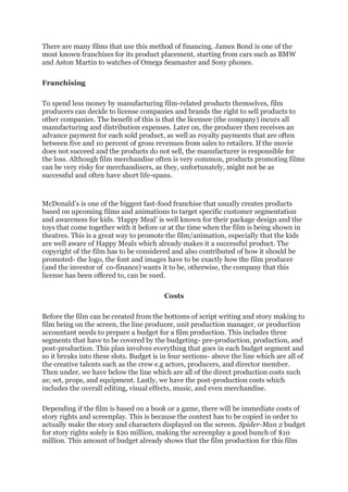 There are many films that use this method of financing. James Bond is one of the
most known franchises for its product placement, starting from cars such as BMW
and Aston Martin to watches of Omega Seamaster and Sony phones.
Franchising
To spend less money by manufacturing film-related products themselves, film
producers can decide to license companies and brands the right to sell products to
other companies. The benefit of this is that the licensee (the company) incurs all
manufacturing and distribution expenses. Later on, the producer then receives an
advance payment for each sold product, as well as royalty payments that are often
between five and 10 percent of gross revenues from sales to retailers. If the movie
does not succeed and the products do not sell, the manufacturer is responsible for
the loss. Although film merchandise often is very common, products promoting films
can be very risky for merchandisers, as they, unfortunately, might not be as
successful and often have short life-spans.
McDonald’s is one of the biggest fast-food franchise that usually creates products
based on upcoming films and animations to target specific customer segmentation
and awareness for kids. ‘Happy Meal’ is well known for their package design and the
toys that come together with it before or at the time when the film is being shown in
theatres. This is a great way to promote the film/animation, especially that the kids
are well aware of Happy Meals which already makes it a successful product. The
copyright of the film has to be considered and also contributed of how it should be
promoted- the logo, the font and images have to be exactly how the film producer
(and the investor of co-finance) wants it to be, otherwise, the company that this
license has been offered to, can be sued.
Costs
Before the film can be created from the bottoms of script writing and story making to
film being on the screen, the line producer, unit production manager, or production
accountant needs to prepare a budget for a film production. This includes three
segments that have to be covered by the budgeting- pre-production, production, and
post-production. This plan involves everything that goes in each budget segment and
so it breaks into these slots. Budget is in four sections- above the line which are all of
the creative talents such as the crew e.g actors, producers, and director member.
Then under, we have below the line which are all of the direct production costs such
as; set, props, and equipment. Lastly, we have the post-production costs which
includes the overall editing, visual effects, music, and even merchandise.
Depending if the film is based on a book or a game, there will be immediate costs of
story rights and screenplay. This is because the context has to be copied in order to
actually make the story and characters displayed on the screen. Spider-Man 2 budget
for story rights solely is $20 million, making the screenplay a good bunch of $10
million. This amount of budget already shows that the film production for this film
 
