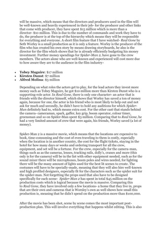 will be massive, which means that the directors and producers used in the film will
be well-known and heavily experienced in their job- for the producer and other links
that come with producer, they have spent $15 million which is more than a
director- $10 million. This is due to the number of commands and work they have to
do, the producer is at the top of the hierarchy which means they will be responsible
for everything and everyone. A short film feature that I have watched- Real Gone by
Seth Worley is a small production as it is only a feature. Worley is the producer of the
film who has created his own story by means drawing storyboards, he also is the
director for the film which shows that he is already efficiently budgeting his money
investment. Further money spendings for Spider-Man 2, have gone to the crew
members. The actors alone who are well-known and experienced will cost more due
to how aware they are to the audience in the film industry-
• Tobey Maguire: $17 million
• Kirsten Dunst: $7 million
• Alfred Molina: $3 million
Depending on what roles the actors get to play, for the lead actors they invest more
money such as Tobey Maguire, he got $10 million more than Kirsten Dunst who is a
supporting-role actor. In Real Gone, there is only one character- an actor that is
friends with the director himself, which shows that Worley has saved a ton of money
again, because for one, the actor is his friend who is most likely to help out and not
ask for much and secondly, he didn’t have to hold any auditions for which Spider-
Man definitely had to, which means extra cost. For the other cast that stands behind
the camera- cameraman, spark, gaffer, key grip, boom operator, colour timer,
greensman and so on Spider-Man spent $3 million. Comparing that to Real Gone, he
had a very limited amount of crew that were again, his friends, Worley saved (a lot of
money).
Spider-Man 2 is a massive movie, which means that the locations are expensive to
book, time-consuming and the cost of even traveling to them is costly, especially
when the location is in another country, the cost for the flight tickets, staying in the
hotel for how many days or weeks and ordering transport for all the crew,
equipment, and set will be a fortune. For the crew, especially for the camera-man,
things such as as the cameras, lenses, tracking rails, dolly’s, cranes and more (this
only is for the camera) will be in the list with other equipment needed, such as for the
sound mixer there will be microphones, boom poles and wires needed, for lighting
there will be the many amount of lights used for the best lit scenes to create. The
costumes will have to be specially-made, meaning that they will also hire well-known
and high profiled designers, especially fit for the characters such as the spider suit for
the spider-man. Not forgetting the props used that also have to be designed
specifically for each scene- Spider-Man 2 has spent in total $45 million on the
production costs which is logical because the movie is massive. Comparing this
to Real Gone, they have involved only a few locations- a home that they live in, props
that are their own and cameras that is Worsley’s own as well shows how small this
production is, meaning that he didn’t spend on the production more than $100,000.
After the movie has been shot, scene by scene comes the most important post-
production plan. This will involve everything that happens whilst editing. This is also
 