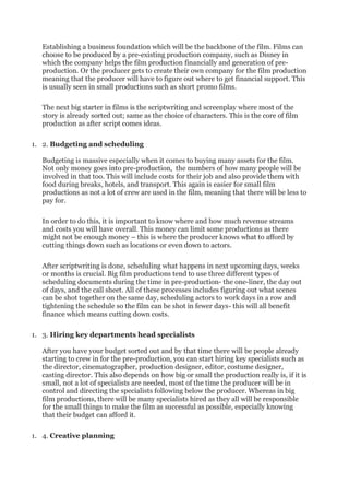 Establishing a business foundation which will be the backbone of the film. Films can
choose to be produced by a pre-existing production company, such as Disney in
which the company helps the film production financially and generation of pre-
production. Or the producer gets to create their own company for the film production
meaning that the producer will have to figure out where to get financial support. This
is usually seen in small productions such as short promo films.
The next big starter in films is the scriptwriting and screenplay where most of the
story is already sorted out; same as the choice of characters. This is the core of film
production as after script comes ideas.
1. 2. Budgeting and scheduling
Budgeting is massive especially when it comes to buying many assets for the film.
Not only money goes into pre-production, the numbers of how many people will be
involved in that too. This will include costs for their job and also provide them with
food during breaks, hotels, and transport. This again is easier for small film
productions as not a lot of crew are used in the film, meaning that there will be less to
pay for.
In order to do this, it is important to know where and how much revenue streams
and costs you will have overall. This money can limit some productions as there
might not be enough money – this is where the producer knows what to afford by
cutting things down such as locations or even down to actors.
After scriptwriting is done, scheduling what happens in next upcoming days, weeks
or months is crucial. Big film productions tend to use three different types of
scheduling documents during the time in pre-production- the one-liner, the day out
of days, and the call sheet. All of these processes includes figuring out what scenes
can be shot together on the same day, scheduling actors to work days in a row and
tightening the schedule so the film can be shot in fewer days- this will all benefit
finance which means cutting down costs.
1. 3. Hiring key departments head specialists
After you have your budget sorted out and by that time there will be people already
starting to crew in for the pre-production, you can start hiring key specialists such as
the director, cinematographer, production designer, editor, costume designer,
casting director. This also depends on how big or small the production really is, if it is
small, not a lot of specialists are needed, most of the time the producer will be in
control and directing the specialists following below the producer. Whereas in big
film productions, there will be many specialists hired as they all will be responsible
for the small things to make the film as successful as possible, especially knowing
that their budget can afford it.
1. 4. Creative planning
 