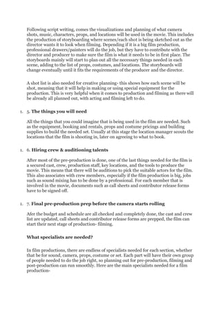 Following script writing, comes the visualizations and planning of what camera
shots, music, characters, props, and locations will be used in the movie. This includes
the production of storyboarding where scenes/each shot is being sketched out as the
director wants it to look when filming. Depending if it is a big film production,
professional drawers/painters will do the job, but they have to contribute with the
director and producer to make sure the film is what it needs to be in first place. The
storyboards mainly will start to plan out all the necessary things needed in each
scene, adding to the list of props, costumes, and locations. The storyboards will
change eventually until it fits the requirements of the producer and the director.
A shot list is also needed for creative planning- this shows how each scene will be
shot, meaning that it will help in making or using special equipment for the
production. This is very helpful when it comes to production and filming as there will
be already all planned out, with acting and filming left to do.
1. 5. The things you will need
All the things that you could imagine that is being used in the film are needed. Such
as the equipment, booking and rentals, props and costume pricings and building
supplies to build the needed set. Usually at this stage the location manager scouts the
locations that the film is shooting in, later on agreeing to what to book.
1. 6. Hiring crew & auditioning talents
After most of the pre-production is done, one of the last things needed for the film is
a secured cast, crew, production staff, key locations, and the tools to produce the
movie. This means that there will be auditions to pick the suitable actors for the film.
This also associates with crew members, especially if the film production is big, jobs
such as sound mixing has to be done by a professional. For each member that is
involved in the movie, documents such as call sheets and contributor release forms
have to be signed off.
1. 7. Final pre-production prep before the camera starts rolling
Afer the budget and schedule are all checked and completely done, the cast and crew
list are updated, call sheets and contributor release forms are prepped, the film can
start their next stage of production- filming.
What specialists are needed?
In film productions, there are endless of specialists needed for each section, whether
that be for sound, camera, props, costume or set. Each part will have their own group
of people needed to do the job right, so planning out for pre-production, filming and
post-production can run smoothly. Here are the main specialists needed for a film
production-
 