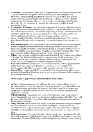 • Producer– this specialist carries a lot of responsibility in the production in the film.
They have to create a script and within that direct, edit and arrange finance.
• Director– mainly is the person that will focus on the visualization and creative
aspect of the screenplay/ script whilst directing the technical crew and actors to
requirements. The director has a key role in creative aspects of creating the film,
especially they are important in choosing the cast members and the overall
production design.
• Production Manager– they have to be responsible of planning and organizing the
overall production schedules that include call sheets. They have to assess the project
and resource requirements. This includes negotiating in budgets and timescales with
managers and clients. On top of that, they have to make sure that all health and
safety regulations are followed so no unnecessary accidents happen.
• Actor- usually referred as ‘talents’ are part of the filmmaking crew. They have to
contribute to the screenplay/script and act everything out and bring characters to
life.
• Costume designer- each character will have their own persona, costume designers
help to bring these characters to life by combining elements of color, fabric, and
textures to give the audience a visual understanding of characters. Whether that be
representing their age, social status, occupation, and era they’re set in. Their work
can also create fashion statements and is a critical element in movies.
• Editor- has to be responsible for editing and gathering all the recorded material into
a finished film that is suitable enough to be released out for the world to see. The
material will include raw camera footage, recorded dialogue, choosing the right
sound effects, creating graphics and producing special effects.
• Camera operators– are the ones that control the camera and its equipment both
in the studio and on location. They have to be aware of the screenplay and
storyboarding, which has to be practiced for a quicker outcome when on set.
• Sound Mixer– is responsible for recording all of the sounds needed when on set
during the filmmaking. They have to know how to use professional audio equipment
for a successful recording.
What types of paperwork/documentation are needed?
• Script– this is the document that will start the whole project, without a script,
producers wouldn’t know the sequence of the story, wouldn’t know what characters
and their costumes, props to go for and what locations to prep for the movie. The
script opens all the ideas which are later then taken into account and made into
reality for the screen.
• Film Budgeting– a document that could be over hundred pages long, is used to
secure financing for and lead to pre-production and production of the film. There will
be many budgeting drafts required to make sure that money is not wasted and even
in some parts, cut down.
• Story Boards- This is where illustrations or images are created in sequence to pre-
visualise what each shot in the scene will be looking like. This also allows the
director/producer to decide if some shots, angles, locations, characters, and props
should be used in the film. The storyboard has to be sequenced as to how the story
goes.
• Risk Assessment- This has to be taken into account for every location used in the
film. Risk assessment highlights the danger of any kind that can happen on set. Even
the smallest things should be danger examined because anything can cause an injury
 
