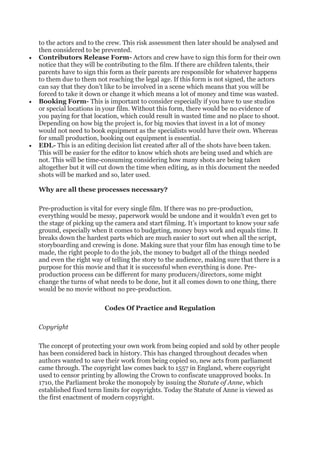 to the actors and to the crew. This risk assessment then later should be analysed and
then considered to be prevented.
• Contributors Release Form- Actors and crew have to sign this form for their own
notice that they will be contributing to the film. If there are children talents, their
parents have to sign this form as their parents are responsible for whatever happens
to them due to them not reaching the legal age. If this form is not signed, the actors
can say that they don’t like to be involved in a scene which means that you will be
forced to take it down or change it which means a lot of money and time was wasted.
• Booking Form- This is important to consider especially if you have to use studios
or special locations in your film. Without this form, there would be no evidence of
you paying for that location, which could result in wasted time and no place to shoot.
Depending on how big the project is, for big movies that invest in a lot of money
would not need to book equipment as the specialists would have their own. Whereas
for small production, booking out equipment is essential.
• EDL- This is an editing decision list created after all of the shots have been taken.
This will be easier for the editor to know which shots are being used and which are
not. This will be time-consuming considering how many shots are being taken
altogether but it will cut down the time when editing, as in this document the needed
shots will be marked and so, later used.
Why are all these processes necessary?
Pre-production is vital for every single film. If there was no pre-production,
everything would be messy, paperwork would be undone and it wouldn’t even get to
the stage of picking up the camera and start filming. It’s important to know your safe
ground, especially when it comes to budgeting, money buys work and equals time. It
breaks down the hardest parts which are much easier to sort out when all the script,
storyboarding and crewing is done. Making sure that your film has enough time to be
made, the right people to do the job, the money to budget all of the things needed
and even the right way of telling the story to the audience, making sure that there is a
purpose for this movie and that it is successful when everything is done. Pre-
production process can be different for many producers/directors, some might
change the turns of what needs to be done, but it all comes down to one thing, there
would be no movie without no pre-production.
Codes Of Practice and Regulation
Copyright
The concept of protecting your own work from being copied and sold by other people
has been considered back in history. This has changed throughout decades when
authors wanted to save their work from being copied so, new acts from parliament
came through. The copyright law comes back to 1557 in England, where copyright
used to censor printing by allowing the Crown to confiscate unapproved books. In
1710, the Parliament broke the monopoly by issuing the Statute of Anne, which
established fixed term limits for copyrights. Today the Statute of Anne is viewed as
the first enactment of modern copyright.
 