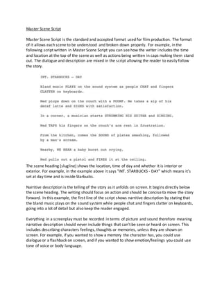 Master Scene Script
Master Scene Script is the standard and accepted format used for film production. The format
of it allows each scene to be understood and broken down properly. For example, in the
following script written in Master Scene Script you can see how the writer includes the time
and location at the top of the scene as well as actions being written in caps making them stand
out. The dialogue and description are mixed in the script allowing the reader to easily follow
the story.
The scene heading (slugline) shows the location, time of day and whether it is interior or
exterior. For example, in the example above it says "INT. STARBUCKS - DAY" which means it's
set at day time and is inside Starbucks.
Narritive description is the telling of the story as it unfolds on screen. It begins directly below
the scene heading. The writing should focus on action and should be concise to move the story
forward. In this example, the first line of the script shows narritive description by stating that
the bland music plays on the sound system while people chat and fingers clatter on keyboards,
going into a lot of detail but also keep the reader engaged.
Everything in a screenplay must be recorded in terms of picture and sound therefore meaning
narrative description should never include things that can't be seen or heard on screen. This
includes describing characters feelings, thoughts or memories, unless they are shown on
screen. For example, if you wanted to show a memory the character has, you could use
dialogue or a flashback on screen, and if you wanted to show emotion/feelings you could use
tone of voice or body language.
 