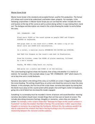 Master Scene Script
Master Scene Script is the standard and accepted format used for film production. The format
of it allows each scene to be understood and broken down properly. For example, in the
following script written in Master Scene Script you can see how the writer includes the time
and location at the top of the scene as well as actions being written in caps making them stand
out. The dialogue and description are mixed in the script allowing the reader to easily follow
the story.
The scene heading (slugline) shows the location, time of day and whether it is interior or
exterior. For example, in the example above it says "INT. STARBUCKS - DAY" which means it's
set at day time and is inside Starbucks.
Narrative description is the telling of the story as it unfolds on screen. It begins directly below
the scene heading. The writing should focus on action and should be concise to move the story
forward. In this example, the first line of the script shows narrative description by stating that
the bland music plays on the sound system while people chat and fingers clatter on keyboards,
going into a lot of detail but also keep the reader engaged.
Everything in a screenplay must be recorded in terms of picture and sound therefore meaning
narrative description should never include things that can't be seen or heard on screen. This
includes describing characters feelings, thoughts or memories, unless they are shown on
screen. For example, in this script it shows that “Ned taps his finger on the couch’s armrest in
frustration” to show the emotion that Ned is feeling. This can be done in other ways to show
thoughts or memories by using things like flashbacks. Without this, the audience wouldn’t be
able to understand the emotion that Ned is feeling resulting in less of a connection and
relationship between the character and the audience.
 