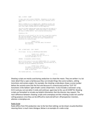 Shooting scripts are mostly used during production to shoot the movie. They are written in a lot
more detail than a spec script because they can include things like scene numbers, editing
transitions and camera angles. For example, the shooting script above shows a scene number
before the second scene (not the first one because it's unnecessary) and has "CUT TO"
transitions in the bottom right of both scenes shown here. It also includes a voiceover using
(V.O.) and you can see when it ends and continues again due to the use of (CONT'D). Shooting
scripts are formatted to include any helpful information that the director may request. The
main difference between shooting scripts and screenplays are that shooting scripts not used for
selling purposes since they can be difficult to read and will turn off prospective investors,
whereas screenplays are.
Radio Script
Radio differs from film production due to the fact that nothing can be shown visually therefore
meaning there is much more dialogue. Below is an example of a radio script.
 