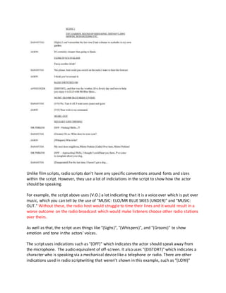 Unlike film scripts, radio scripts don't have any specific conventions around fonts and sizes
within the script. However, they use a lot of indiciations in the script to show how the actor
should be speaking.
For example, the script above uses (V.O.) a lot indicating that it is a voice over which is put over
music, which you can tell by the use of "MUSIC: ELO/MR BLUE SKIES (UNDER)" and "MUSIC:
OUT." Without these, the radio host would struggle to time their lines and it would result in a
worse outcome on the radio broadcast which would make listeners choose other radio stations
over theirs.
As well as that, the script uses things like "(Sighs)", "(Whispers)", and "(Groans)" to show
emotion and tone in the actors' voices.
The script uses indications such as "(OFF)" which indicates the actor should speak away from
the microphone. The audio equivalent of off-screen. It also uses "(DISTORT)" which indicates a
character who is speaking via a mechanical device like a telephone or radio. There are other
indications used in radio scriptwriting that weren't shown in this example, such as "(LOW)"
 