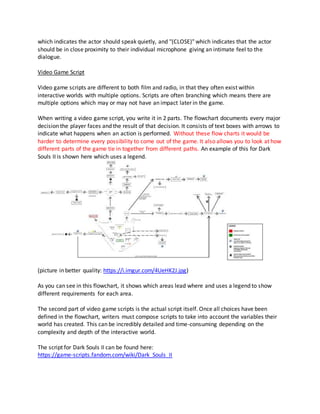 which indicates the actor should speak quietly, and "(CLOSE)" which indicates that the actor
should be in close proximity to their individual microphone giving an intimate feel to the
dialogue.
Video Game Script
Video game scripts are different to both film and radio, in that they often exist within
interactive worlds with multiple options. Scripts are often branching which means there are
multiple options which may or may not have an impact later in the game.
When writing a video game script, you write it in 2 parts. The flowchart documents every major
decision the player faces and the result of that decision. It consists of text boxes with arrows to
indicate what happens when an action is performed. Without these flow charts it would be
harder to determine every possibility to come out of the game. It also allows you to look at how
different parts of the game tie in together from different paths. An example of this for Dark
Souls II is shown here which uses a legend.
(picture in better quality: https://i.imgur.com/4UeHK2J.jpg)
As you can see in this flowchart, it shows which areas lead where and uses a legend to show
different requirements for each area.
The second part of video game scripts is the actual script itself. Once all choices have been
defined in the flowchart, writers must compose scripts to take into account the variables their
world has created. This can be incredibly detailed and time-consuming depending on the
complexity and depth of the interactive world.
The script for Dark Souls II can be found here:
https://game-scripts.fandom.com/wiki/Dark_Souls_II
 