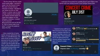 1. The first thing I did was create
social media pages. I wanted to
make 1 for the Concert Crime
film and 1 for the fictional
character Lil Hacky. I decided to
use Twitter for this as I feel
Twitter is a better way to reach
a larger audience since people
can retweet and like tweets to
make them appear on their
followers’ timelines. I created
my first account
@ConcertCrime and set the bio
to “Will Lil Hacky make it out
alive?” to tease the audience
about the film.
2. I used part of my poster for a profile picture and I made a new
banner with text saying Concert Crime and the release date.
3. I then created the Lil Hacky
twitter account. @LilHacky was
taken so I used @LilHackyy. The
point of this account is that it’s
personal to him and looks like a
real person, so the fact that I
couldn’t get the perfect @ was
fine. I set the profile picture to
something funny/careless and
made him look like a real
rapper.
4. I tweeted some stuff out on
that account as if he was a real
person, making it look like he
was performing a concert, but
stopped after. I then tweeted
out on the @ConcertCrime
account asking if anyone had
seen Lil Hacky to create
suspense
 