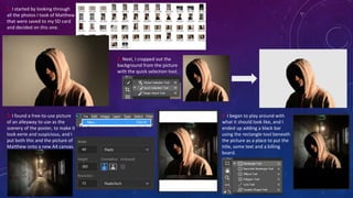 1. I started by looking through
all the photos I took of Matthew
that were saved to my SD card
and decided on this one.
2. Next, I cropped out the
background from the picture
with the quick selection tool.
3. I found a free-to-use picture
of an alleyway to use as the
scenery of the poster, to make it
look eerie and suspicious, and I
put both this and the picture of
Matthew onto a new A4 canvas.
4. I began to play around with
what it should look like, and I
ended up adding a black bar
using the rectangle tool beneath
the picture as a place to put the
title, some text and a billing
board.
 