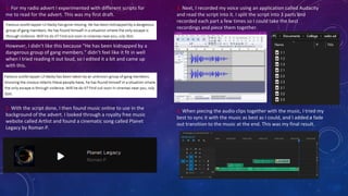 1. For my radio advert I experimented with different scripts for
me to read for the advert. This was my first draft.
However, I didn’t like this because “He has been kidnapped by a
dangerous group of gang members.” didn’t feel like it fit in well
when I tried reading it out loud, so I edited it a bit and came up
with this.
2. With the script done, I then found music online to use in the
background of the advert. I looked through a royalty free music
website called Artlist and found a cinematic song called Planet
Legacy by Roman P.
3. Next, I recorded my voice using an application called Audacity
and read the script into it. I split the script into 3 parts and
recorded each part a few times so I could take the best
recordings and piece them together.
4. When piecing the audio clips together with the music, I tried my
best to sync it with the music as best as I could, and I added a fade
out transition to the music at the end. This was my final result.
 