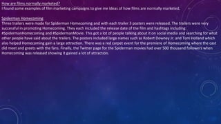 How are films normally marketed?
I found some examples of film marketing campaigns to give me ideas of how films are normally marketed.
Spiderman Homecoming
Three trailers were made for Spiderman Homecoming and with each trailer 3 posters were released. The trailers were very
successful in promoting Homecoming. They each included the release date of the film and hashtags including
#SpidermanHomecoming and #SpidermanMovie. This got a lot of people talking about it on social media and searching for what
other people have said about the trailers. The posters included large names such as Robert Downey Jr. and Tom Holland which
also helped Homecoming gain a large attraction. There was a red carpet event for the premiere of Homecoming where the cast
did meet and greets with the fans. Finally, the Twitter page for the Spiderman movies had over 500 thousand followers when
Homecoming was released showing it gained a lot of attraction.
 