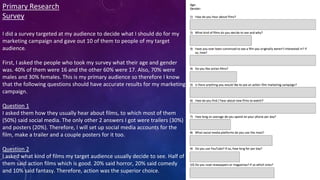 Primary Research
Survey
I did a survey targeted at my audience to decide what I should do for my
marketing campaign and gave out 10 of them to people of my target
audience.
First, I asked the people who took my survey what their age and gender
was. 40% of them were 16 and the other 60% were 17. Also, 70% were
males and 30% females. This is my primary audience so therefore I know
that the following questions should have accurate results for my marketing
campaign.
Question 1
I asked them how they usually hear about films, to which most of them
(50%) said social media. The only other 2 answers I got were trailers (30%)
and posters (20%). Therefore, I will set up social media accounts for the
film, make a trailer and a couple posters for it too.
Question 2
I asked what kind of films my target audience usually decide to see. Half of
them said action films which is good. 20% said horror, 20% said comedy
and 10% said fantasy. Therefore, action was the superior choice.
 