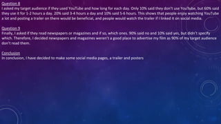 Question 8
I asked my target audience if they used YouTube and how long for each day. Only 10% said they don’t use YouTube, but 60% said
they use it for 1-2 hours a day. 20% said 3-4 hours a day and 10% said 5-6 hours. This shows that people enjoy watching YouTube
a lot and posting a trailer on there would be beneficial, and people would watch the trailer if I linked it on social media.
Question 9
Finally, I asked if they read newspapers or magazines and if so, which ones. 90% said no and 10% said yes, but didn’t specify
which. Therefore, I decided newspapers and magazines weren’t a good place to advertise my film as 90% of my target audience
don’t read them.
Conclusion
In conclusion, I have decided to make some social media pages, a trailer and posters
 