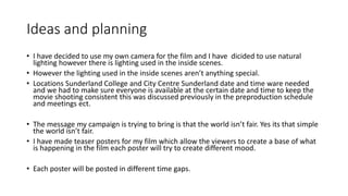 Ideas and planning
• I have decided to use my own camera for the film and I have dicided to use natural
lighting however there is lighting used in the inside scenes.
• However the lighting used in the inside scenes aren’t anything special.
• Locations Sunderland College and City Centre Sunderland date and time ware needed
and we had to make sure everyone is available at the certain date and time to keep the
movie shooting consistent this was discussed previously in the preproduction schedule
and meetings ect.
• The message my campaign is trying to bring is that the world isn’t fair. Yes its that simple
the world isn’t fair.
• I have made teaser posters for my film which allow the viewers to create a base of what
is happening in the film each poster will try to create different mood.
• Each poster will be posted in different time gaps.
 