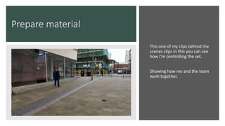 Prepare material
This one of my clips behind the
scenes clips in this you can see
how I'm controlling the set.
Showing how me and the team
work together.
 