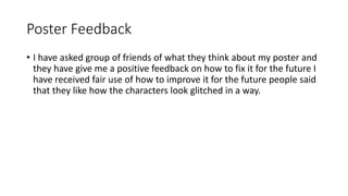 Poster Feedback
• I have asked group of friends of what they think about my poster and
they have give me a positive feedback on how to fix it for the future I
have received fair use of how to improve it for the future people said
that they like how the characters look glitched in a way.
 