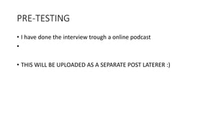 PRE-TESTING
• I have done the interview trough a online podcast
•
• THIS WILL BE UPLOADED AS A SEPARATE POST LATERER :)
 