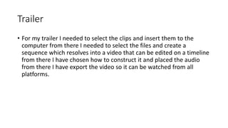 Trailer
• For my trailer I needed to select the clips and insert them to the
computer from there I needed to select the files and create a
sequence which resolves into a video that can be edited on a timeline
from there I have chosen how to construct it and placed the audio
from there I have export the video so it can be watched from all
platforms.
 