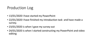 Production Log
• 13/01/2020 I have started my PowerPoint
• 22/01/2020 I have finished my introduction task and have made a
survey.
• 23/01/2020 is when I gave my survey out
• 24/01/2020 is when I started constructing my PowerPoint and video
editing
 