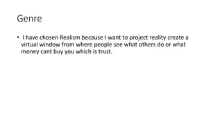 Genre
• I have chosen Realism because I want to project reality create a
virtual window from where people see what others do or what
money cant buy you which is trust.
 