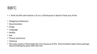BBFC
• I think my film will receive a 15 or a 12A because it doesn’t have any of the
• Dangerous behaviour
• Discrimination
• Drugs
• Language
• Nudity
• Sex
• Threat and horror
• Violence
• The only reason I think ill get the 15 is because of the Discrimination been there perhaps
discriminating the poor from the rich.
 