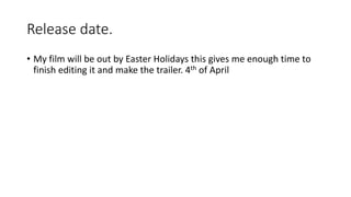Release date.
• My film will be out by Easter Holidays this gives me enough time to
finish editing it and make the trailer. 4th of April
 