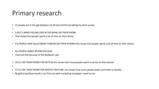 Primary research
• 21 people are in the age between 16-20 learned this by taking my short survey.
•
• 3 OUT 5 WARE FEELING ODD AFTER BEING ON THEIR PHONE
• That shows that people spend a lot of time on their phone
• 4-6 PEOPLE HAVE Spend MORE THAN 8H ON THEIR PHONES this shows that people spend a lot of time on their phone.
• ALL PEOPLE ASKED ATTEND COLLEGE
• I learned that because of the feedback I got
• 10-21 USE THEIR PHONE FOR NETFLIX this shows that many people watch tv series on their phone
•
• 17-21 USE THEIR PHONE FOR SPOTIFY-YOUTUBE this shows how much people watch and listen to Spotify.
• By gathering these results I can find out what marketing strategies I want to use.
 