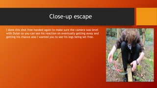 Close-up escape
I done this shot free handed again to make sure the camera was level
with Dylan so you can see his reaction on eventually getting away and
getting his chance also I wanted you to see his legs being set free.
 