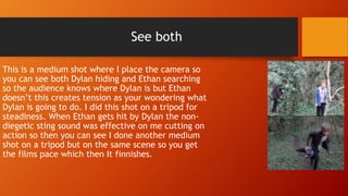 See both
This is a medium shot where I place the camera so
you can see both Dylan hiding and Ethan searching
so the audience knows where Dylan is but Ethan
doesn’t this creates tension as your wondering what
Dylan is going to do. I did this shot on a tripod for
steadiness. When Ethan gets hit by Dylan the non-
diegetic sting sound was effective on me cutting on
action so then you can see I done another medium
shot on a tripod but on the same scene so you get
the films pace which then It finnishes.
 