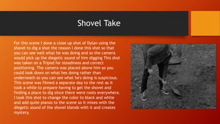 Shovel Take
For this scene I done a close up shot of Dylan using the
shovel to dig a shot the reason I done this shot so that
you can see well what he was doing and so the camera
would pick up the diegetic sound of him digging This shot
was taken on a Tripod for steadiness and correct
positioning. The camera was placed above him so you
could look down on what hes doing rather than
underneath so you can see what he's doing is suspicious.
This scene was filmed a separate day to the rest as it
took a while to prepare having to get the shovel and
finding a place to dig since there were roots everywhere.
I took this shot to change the color to black and white
and add quite pianos to the scene so it mixes with the
diegetic sound of the shovel blends with it and creates
mystery.
 