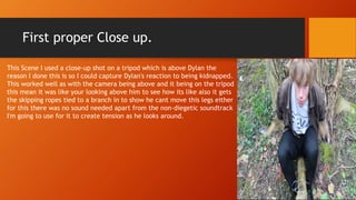 First proper Close up.
This Scene I used a close-up shot on a tripod which is above Dylan the
reason I done this is so I could capture Dylan's reaction to being kidnapped.
This worked well as with the camera being above and it being on the tripod
this mean it was like your looking above him to see how its like also it gets
the skipping ropes tied to a branch in to show he cant move this legs either
for this there was no sound needed apart from the non-diegetic soundtrack
I'm going to use for it to create tension as he looks around.
 