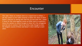 Encounter
This take I Done an medium shot on a tripod level to Ethan, I
tilt the camera as He walks towards to Dylan this shots to show
Dylan’s reaction to seeing who tied him up and took him, I done
it level for the interrogation scene as Ethan starts to question I
move the camera to where he goes to show he’s the antagonist
and the one in control I had to be fairly close though to here
the diegetic sound of Ethan and Dylan’s voice talking to each
other.
 