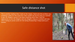 Safe distance shot
This is another medium Shot I took on the tripod, I had to do this as Ethan was
smashing a plate for this scene but I Also couldn't be too far away as I wanted
to get the diegetic sound of the plate smashing which then I had the
opportunity to mix the diegetic and non-diegetic sting so it worked well also
with it being an action scene for him being threatening it helps build up in
tension.
 