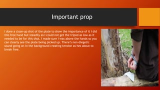 Important prop
I done a close-up shot of the plate to show the importance of it I did
this free hand but steadily as I could not get the tripod as low as it
needed to be for this shot. I made sure I was above the hands so you
can clearly see the plate being picked up. There’s non-diegetic
sound going on in the background creating tension as hes about to
break free.
 