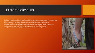 Extreme close-up
I done this free hand and used the zoom on my camera to capture
him clearly cutting the tape with the plate showing the
importance of the plate in this scene and again with the non-
diegetic sound playing to build tension is being used
 