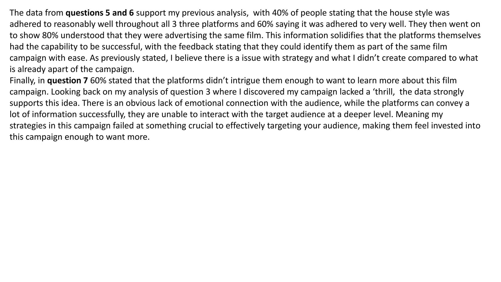 The data from questions 5 and 6 support my previous analysis, with 40% of people stating that the house style was
adhered to reasonably well throughout all 3 three platforms and 60% saying it was adhered to very well. They then went on
to show 80% understood that they were advertising the same film. This information solidifies that the platforms themselves
had the capability to be successful, with the feedback stating that they could identify them as part of the same film
campaign with ease. As previously stated, I believe there is a issue with strategy and what I didn’t create compared to what
is already apart of the campaign.
Finally, in question 7 60% stated that the platforms didn’t intrigue them enough to want to learn more about this film
campaign. Looking back on my analysis of question 3 where I discovered my campaign lacked a ‘thrill, the data strongly
supports this idea. There is an obvious lack of emotional connection with the audience, while the platforms can convey a
lot of information successfully, they are unable to interact with the target audience at a deeper level. Meaning my
strategies in this campaign failed at something crucial to effectively targeting your audience, making them feel invested into
this campaign enough to want more.
 